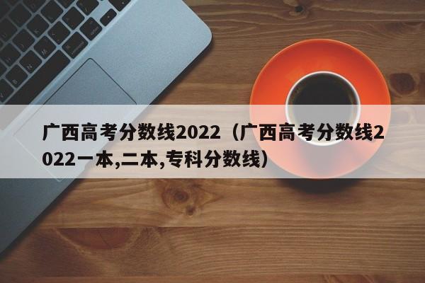 广西高考分数线2022（广西高考分数线2022一本,二本,专科分数线）