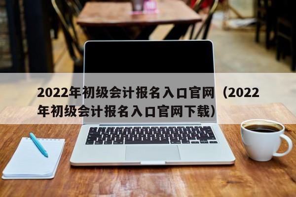 2022年初级会计报名入口官网（2022年初级会计报名入口官网下载）