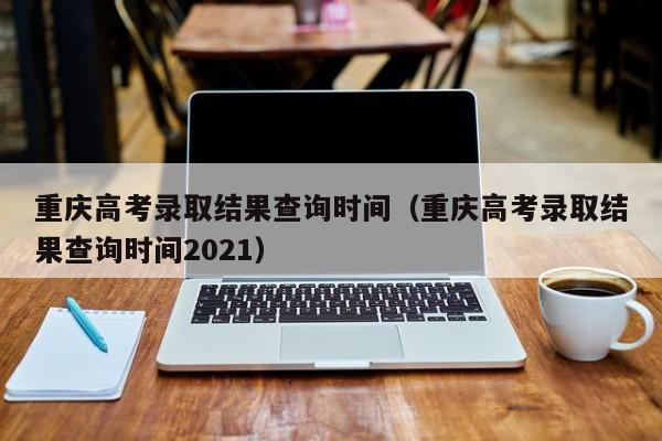 重庆高考录取结果查询时间（重庆高考录取结果查询时间2021）