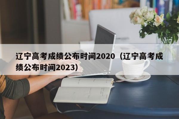 辽宁高考成绩公布时间2020（辽宁高考成绩公布时间2023）