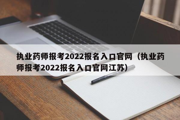 执业药师报考2022报名入口官网（执业药师报考2022报名入口官网江苏）