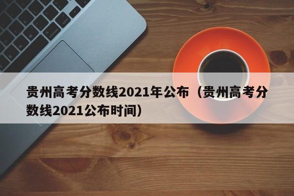 贵州高考分数线2021年公布（贵州高考分数线2021公布时间）