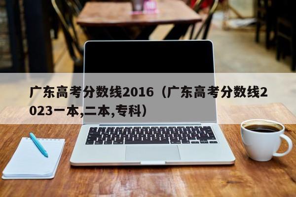 广东高考分数线2016（广东高考分数线2023一本,二本,专科）
