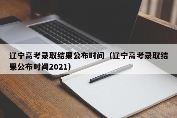 辽宁高考录取结果公布时间（辽宁高考录取结果公布时间2021）