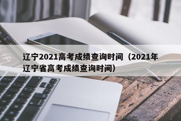 辽宁2021高考成绩查询时间（2021年辽宁省高考成绩查询时间）