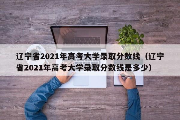辽宁省2021年高考大学录取分数线（辽宁省2021年高考大学录取分数线是多少）