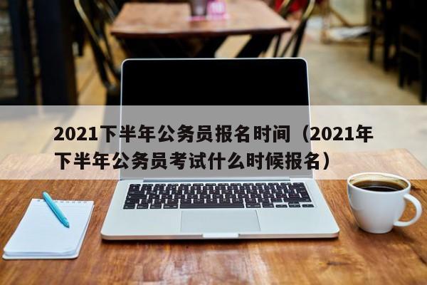 2021下半年公务员报名时间（2021年下半年公务员考试什么时候报名）