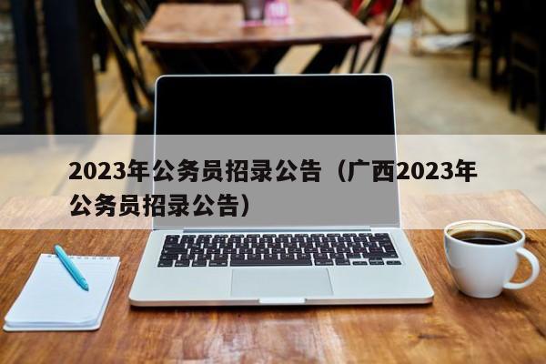 2023年公务员招录公告（广西2023年公务员招录公告）