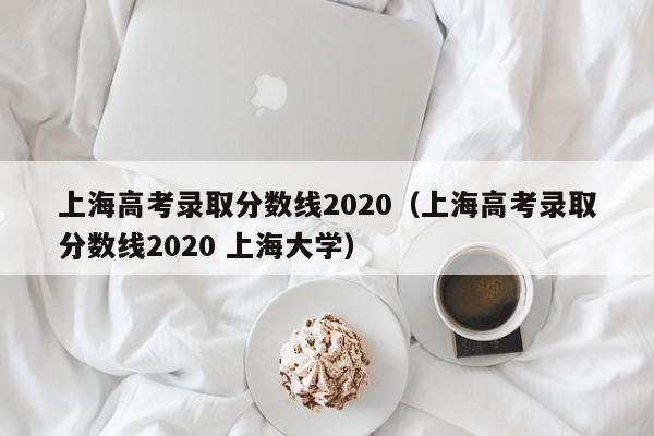 上海高考录取分数线2020（上海高考录取分数线2020 上海大学）
