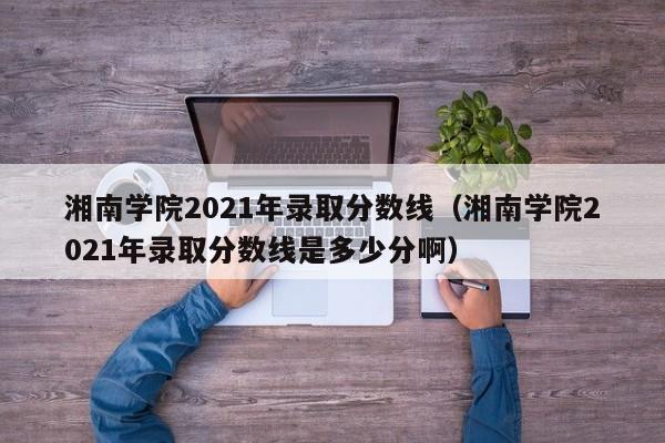 湘南学院2021年录取分数线（湘南学院2021年录取分数线是多少分啊）