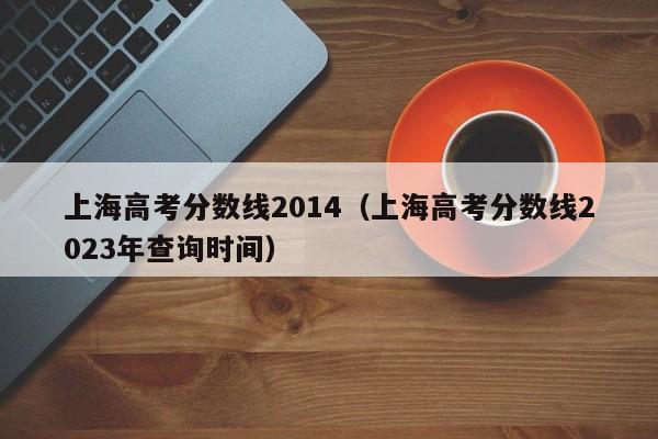 上海高考分数线2014（上海高考分数线2023年查询时间）