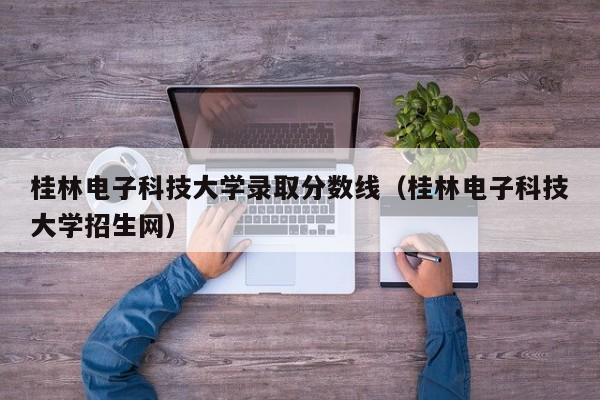 桂林电子科技大学录取分数线（桂林电子科技大学招生网）