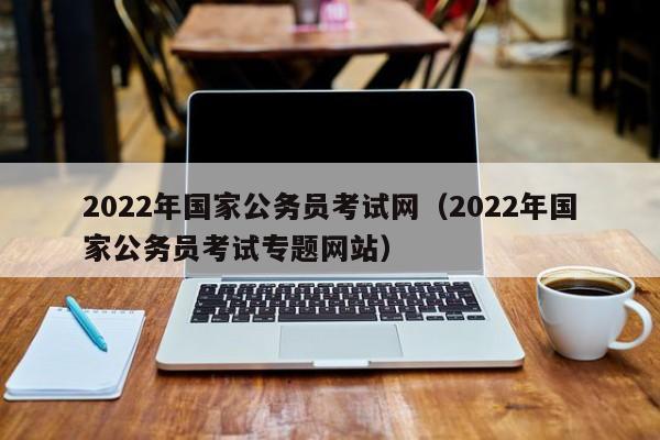 2022年国家公务员考试网（2022年国家公务员考试专题网站）