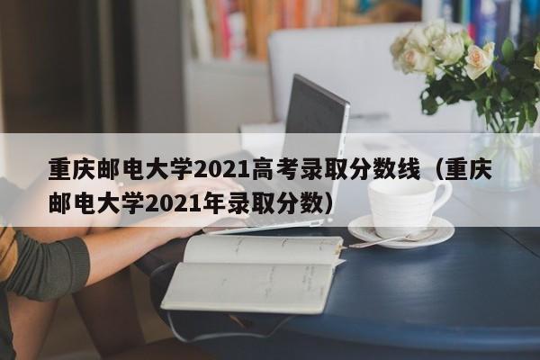 重庆邮电大学2021高考录取分数线（重庆邮电大学2021年录取分数）