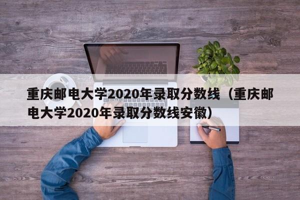 重庆邮电大学2020年录取分数线（重庆邮电大学2020年录取分数线安徽）
