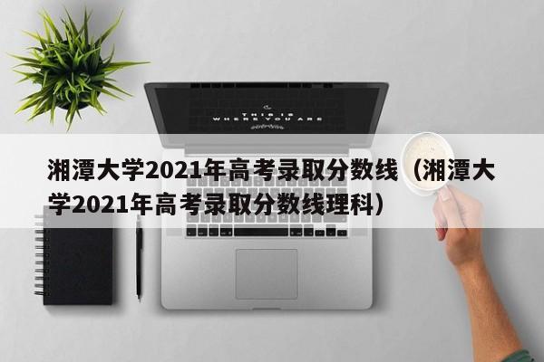 湘潭大学2021年高考录取分数线（湘潭大学2021年高考录取分数线理科）