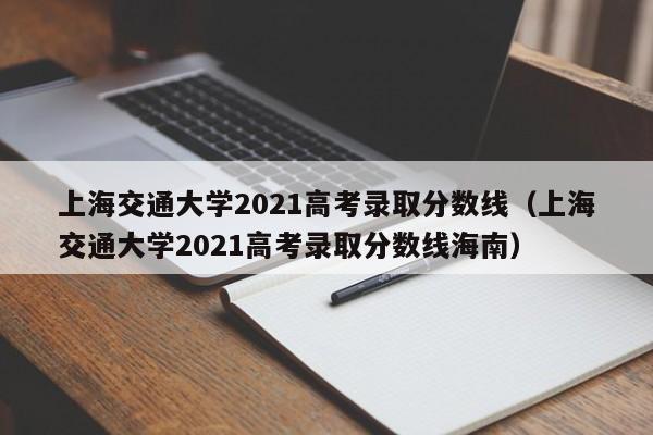 上海交通大学2021高考录取分数线（上海交通大学2021高考录取分数线海南）