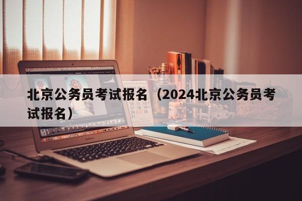 北京公务员考试报名（2024北京公务员考试报名）