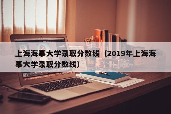 上海海事大学录取分数线（2019年上海海事大学录取分数线）