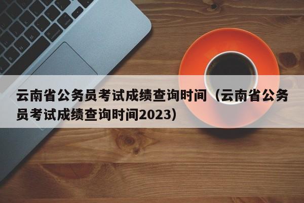 云南省公务员考试成绩查询时间（云南省公务员考试成绩查询时间2023）