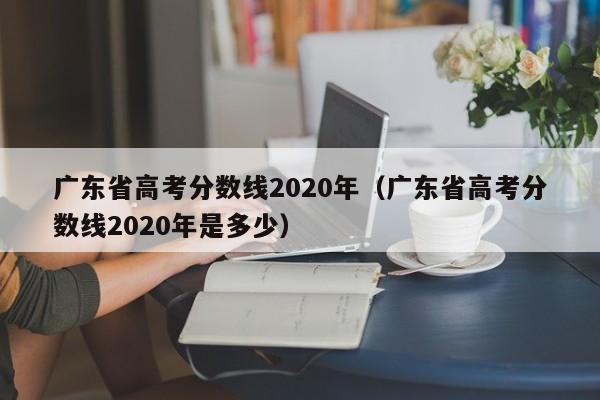 广东省高考分数线2020年（广东省高考分数线2020年是多少）