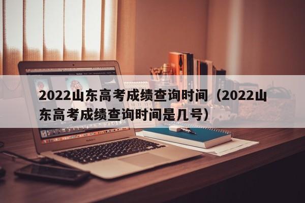 2022山东高考成绩查询时间（2022山东高考成绩查询时间是几号）