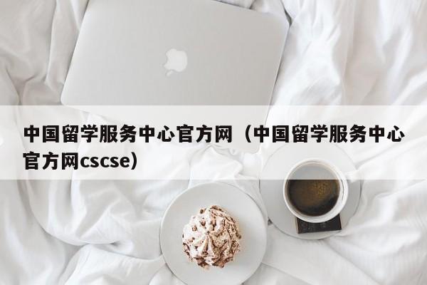 中国留学服务中心官方网（中国留学服务中心官方网cscse）