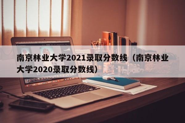南京林业大学2021录取分数线（南京林业大学2020录取分数线）