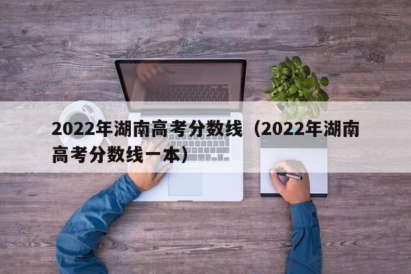 2022年湖南高考分数线（2022年湖南高考分数线一本）