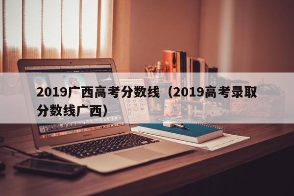 2019广西高考分数线（2019高考录取分数线广西）