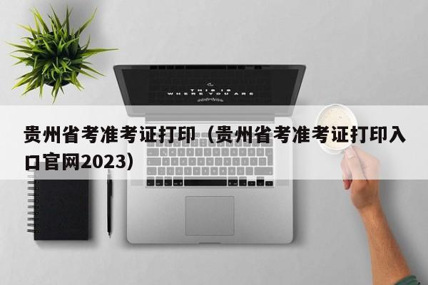 贵州省考准考证打印（贵州省考准考证打印入口官网2023）
