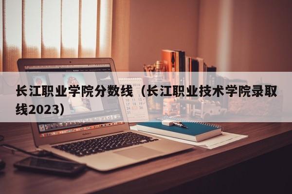 长江职业学院分数线（长江职业技术学院录取线2023）
