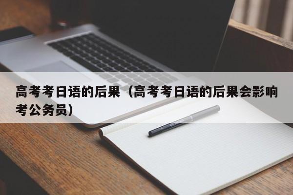 高考考日语的后果（高考考日语的后果会影响考公务员）
