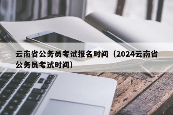 云南省公务员考试报名时间（2024云南省公务员考试时间）