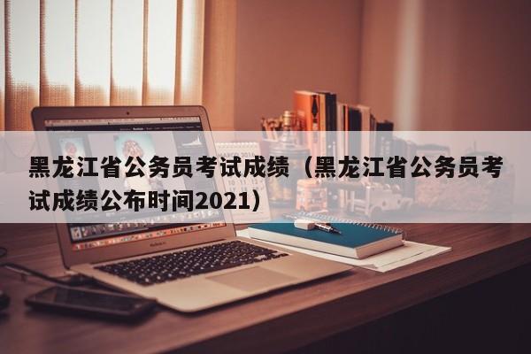 黑龙江省公务员考试成绩（黑龙江省公务员考试成绩公布时间2021）