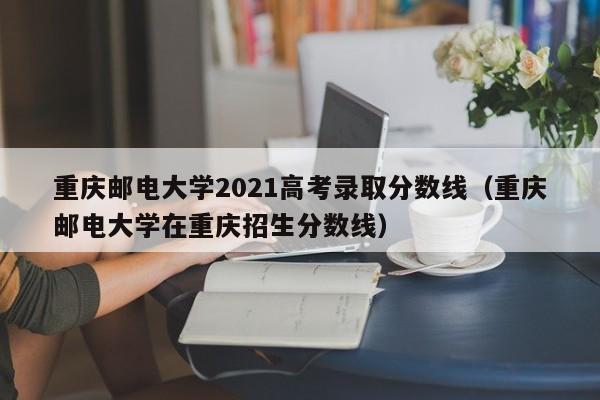 重庆邮电大学2021高考录取分数线（重庆邮电大学在重庆招生分数线）