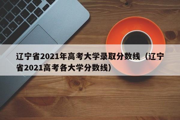 辽宁省2021年高考大学录取分数线（辽宁省2021高考各大学分数线）