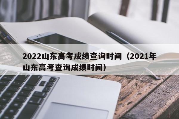 2022山东高考成绩查询时间（2021年山东高考查询成绩时间）