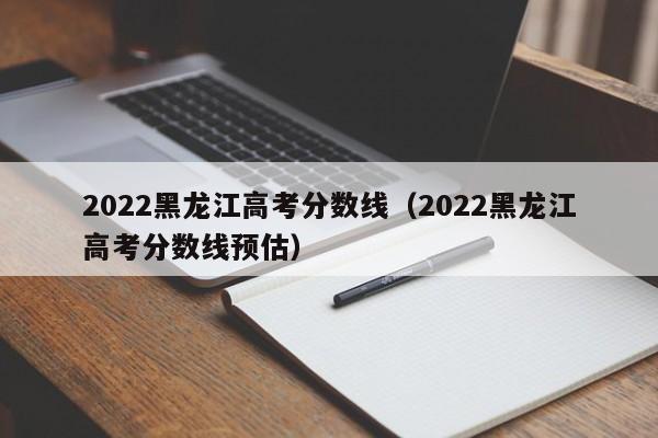 2022黑龙江高考分数线（2022黑龙江高考分数线预估）