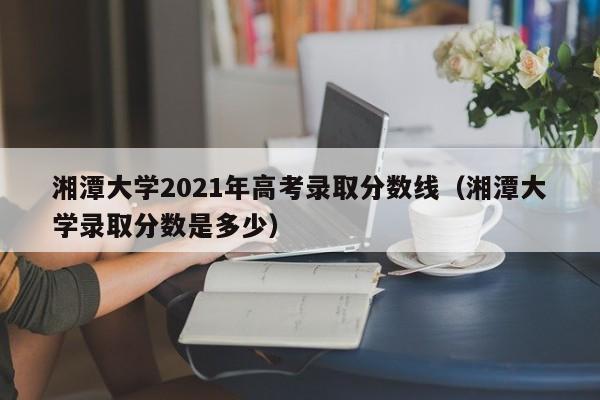 湘潭大学2021年高考录取分数线（湘潭大学录取分数是多少）
