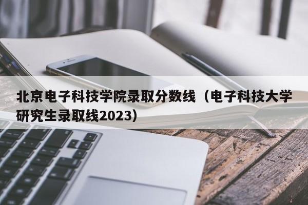 北京电子科技学院录取分数线（电子科技大学研究生录取线2023）