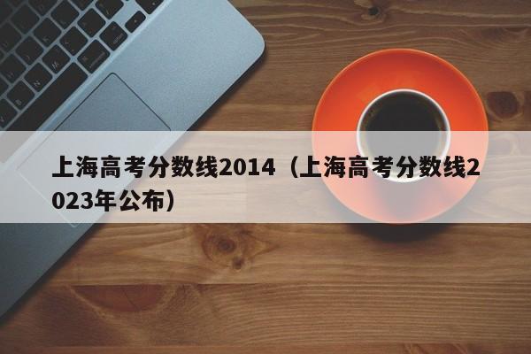 上海高考分数线2014（上海高考分数线2023年公布）