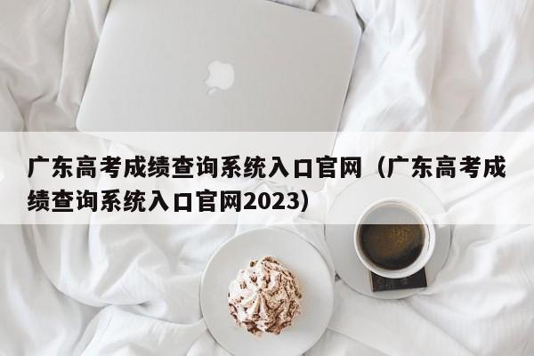 广东高考成绩查询系统入口官网（广东高考成绩查询系统入口官网2023）