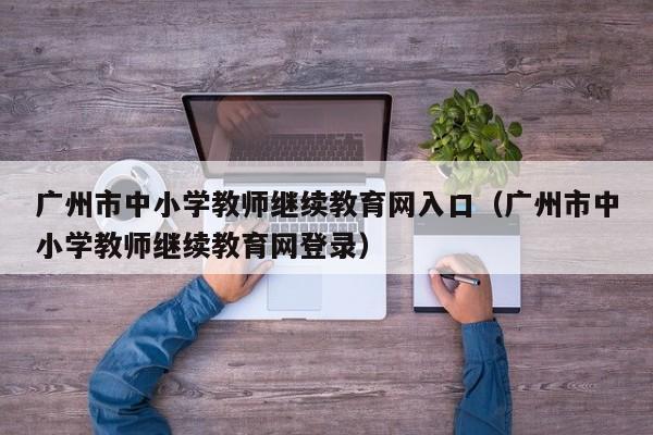 广州市中小学教师继续教育网入口（广州市中小学教师继续教育网登录）