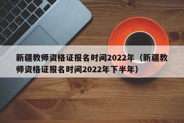 新疆教师资格证报名时间2022年（新疆教师资格证报名时间2022年下半年）