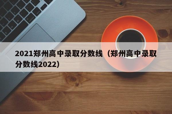 2021郑州高中录取分数线（郑州高中录取分数线2022）