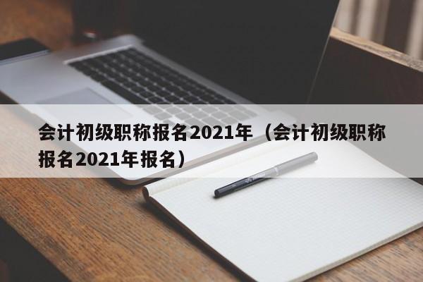 会计初级职称报名2021年（会计初级职称报名2021年报名）